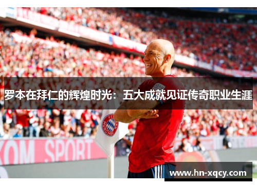 罗本在拜仁的辉煌时光:五大成就见证传奇职业生涯 罗本在拜仁的辉煌时光:五大成就见证传奇职业生涯
